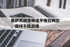 易游体育-包含奥萨苏纳主场逼平维拉利尔，保持不败战绩的词条
