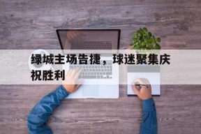 易游体育直播团队-绿城主场告捷，球迷聚集庆祝胜利的简单介绍