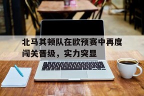易游体育-包含北马其顿队在欧预赛中再度闯关晋级，实力突显的词条