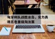 易游体育官网-关于匈牙利队战胜冰岛，实力表现出色晋级淘汰赛的信息